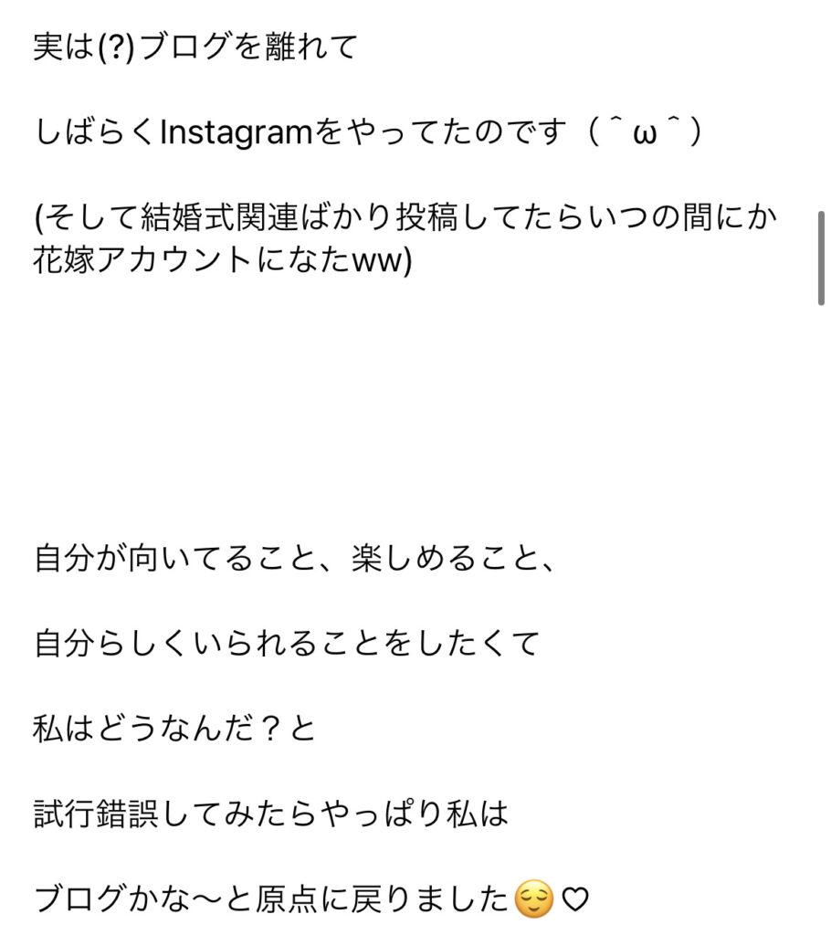 実 は ( ? ) プ ロ グ を 離 れ て 
し ば ら ぐ nstagram を や っ て た の で す い つ 
( そ し て 結 婚 式 関 連 ば か り 投 稿 し て た ら い つ の 間 に か 
花 嫁 ア カ ウ ン ト に な た ww ) 
自 分 が 向 い て る こ と 、 楽 し め る こ と 、 
自 分 ら し く い ら れ る こ と を し た く て 
私 は ど う な ん だ ? と 
試 行 錯 誤 し て み た ら や つ ば り 私 は 
プ ロ グ か な ~ と 原 点 に 戻 り ま し た 