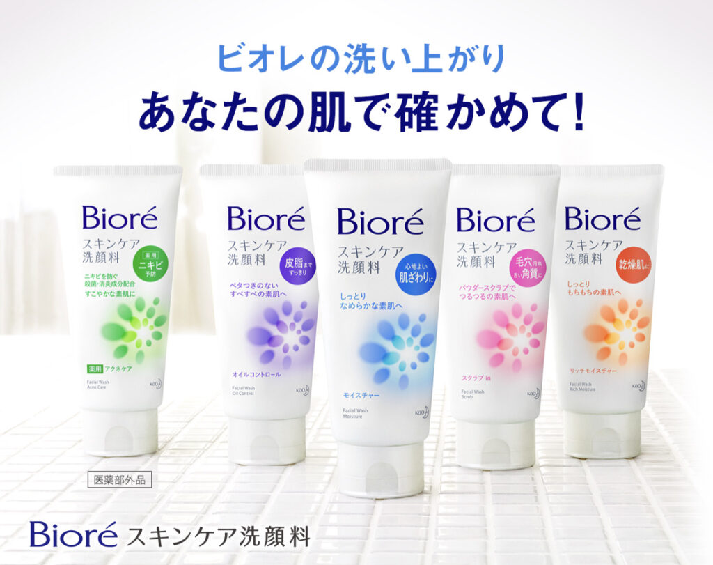 ビ オ レ の 洗 い 上 が り 
あ な た の 肌 で 確 か め て ! 
Bioré 
Bioré 
Bioré 
Bioré 
Bioré 
ス キ ン ケ ア 
ス キ ン ケ ア 
ス キ ン ケ ア 
ス キ ン ケ ア 
ス キ ン ケ ア 
洗 顔 料 
洗 顏 料 
洗 顔 料 
洗 顔 料 
毛 穴 
皮 脂 ぃ 
乾 燥 肌 
洗 顔 料 
心 地 よ い 
“ 角 第 
す っ き り 
肌 ざ わ 切 
ニ キ ビ を 防 ぐ 
炭 馥 分 紀 合 
し っ と り 
べ タ つ き の な い 
バ ウ ダ ー ス ク ラ ブ で 
も ち も ち の 素 肌 へ 
す こ や か な 素 肌 に 
す べ す べ の 素 肌 へ 
し っ と り 
つ る つ る の 素 肌 へ 
な め ら か な 素 肌 へ 
0 
田 ア ク ネ ケ ア 
リ ノ チ モ イ ス チ ャ ー 
オ イ ル コ ン ト ロ 
ー ル 
ス ク ) プ 
モ イ ス チ ャ ー 
ノ - 
医 薬 部 外 品 
Bioré ス キ ン ケ ア 洗 顔 料 